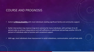 COURSE AND PROGNOSIS
• Autism is lifelong disability with most individuals needing significant family and community support.
• Earlier intervention may improve long-term outcome for many individuals, with perhaps 15 to 20
percent able to achieve independence and self-sufficiency in adulthood and perhaps another 20 to 30
percent of individuals able to function with occasional support.
• With age, most individuals show improvement in social relatedness, communication, and self-help skills
37/ 67
 
