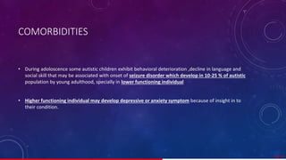 COMORBIDITIES
• During adoloscence some autistic children exhibit behavioral deterioration ,decline in language and
social skill that may be associated with onset of seizure disorder which develop in 10-25 % of autistic
population by young adulthood, specially in lower functioning individual.
• Higher functioning individual may develop depressive or anxiety symptom because of insight in to
their condition.
38/ 67
 