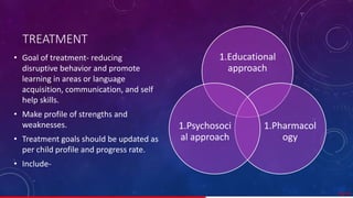 TREATMENT
• Goal of treatment- reducing
disruptive behavior and promote
learning in areas or language
acquisition, communication, and self
help skills.
• Make profile of strengths and
weaknesses.
• Treatment goals should be updated as
per child profile and progress rate.
• Include-
39/ 67
1.Educational
approach
1.Pharmacol
ogy
1.Psychosoci
al approach
 