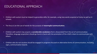 • Children with autism must be helped to generalize skills, for example, using new words acquired at home as well as in
schools.
• The focus is on the use of words for the purpose of meaningful communication.
• Children with autism may acquire a considerable vocabulary that is dissociated from the act of communication.
Therefore, language acquisition should go hand-in-hand with the promotion of the child's intent to communicate with
others.
• Children who do not vocalize should be engaged in programs focused on alternative forms of communication, including
signs, communication boards.
41/ 67
EDUCATIONAL APPROACH
 