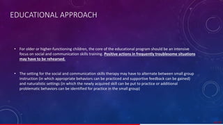 • For older or higher-functioning children, the core of the educational program should be an intensive
focus on social and communication skills training. Positive actions in frequently troublesome situations
may have to be rehearsed.
• The setting for the social and communication skills therapy may have to alternate between small group
instruction (in which appropriate behaviors can be practiced and supportive feedback can be gained)
and naturalistic settings (in which the newly acquired skill can be put to practice or additional
problematic behaviors can be identified for practice in the small group)
42/ 67
EDUCATIONAL APPROACH
 