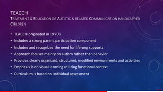 TEACCH
TREATMENT & EDUCATION OF AUTISTIC & RELATED COMMUNICATION HANDICAPPED
CHILDREN
• TEACCH originated in 1970’s
• Includes a strong parent participation component
• Includes and recognizes the need for lifelong supports
• Approach focuses mainly on autism rather than behavior
• Provides clearly organized, structured, modified environments and activities
• Emphasis is on visual learning utilizing functional context
• Curriculum is based on individual assessment
44/ 67
 