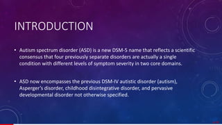• Autism spectrum disorder (ASD) is a new DSM-5 name that reflects a scientific
consensus that four previously separate disorders are actually a single
condition with different levels of symptom severity in two core domains.
• ASD now encompasses the previous DSM-IV autistic disorder (autism),
Asperger’s disorder, childhood disintegrative disorder, and pervasive
developmental disorder not otherwise specified.
INTRODUCTION
4/ 67
 