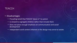 TEACCH
• Disadvantages
• Prevailing belief that TEACCH “gives in” to autism
• Is viewed to segregate children rather than include them
• Does not place enough emphasis on communication and social
development
• Independent work centers inherent in the design may serve to isolate
46/ 67
 