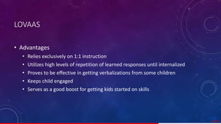 LOVAAS
• Advantages
• Relies exclusively on 1:1 instruction
• Utilizes high levels of repetition of learned responses until internalized
• Proves to be effective in getting verbalizations from some children
• Keeps child engaged
• Serves as a good boost for getting kids started on skills
48/ 67
 