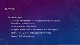 LOVAAS
• Disadvantages
• Allows no differentiation for subtypes in curriculum. Creates
dependency on one-on-one
• Is over stressful to child/family
• Interprets all behaviors as willful rather than neurological
• Ignores sensory issues and processing difficulties
• Is poorly defined for closure
49/ 67
 