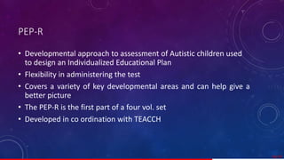PEP-R
• Developmental approach to assessment of Autistic children used
to design an Individualized Educational Plan
• Flexibility in administering the test
• Covers a variety of key developmental areas and can help give a
better picture
• The PEP-R is the first part of a four vol. set
• Developed in co ordination with TEACCH
50/ 67
 