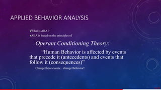 APPLIED BEHAVIOR ANALYSIS
What is ABA ?
ABA is based on the principles of
Operant Conditioning Theory:
“Human Behavior is affected by events
that precede it (antecedents) and events that
follow it (consequences)”
Change these events…change Behavior!
51/ 67
 