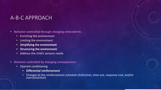 A-B-C APPROACH
• Behavior controlled through changing antecedents
• Enriching the environment
• Limiting the environment
• Simplifying the environment
• Structuring the environment
• Address the child’s sensory needs
• Behavior controlled by changing consequences
• Operant conditioning
• Differential reinforcement
• Changes to the reinforcement schedule (Extinction, time out, response cost, and/or
overcorrection)
52/ 67
 