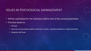 ISSUES IN PSYCHOSOCIAL MANAGEMENT
• Will be need-based for the individual child in view of the varied presentation
• Prioritize based on
• IQ level
• Severity of associated problem behaviors: rituals, repetitive behaviors, hypersensitivity
• Adaptive skill level
55/ 67
 
