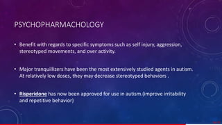 PSYCHOPHARMACHOLOGY
• Benefit with regards to specific symptoms such as self injury, aggression,
stereotyped movements, and over activity.
• Major tranquillizers have been the most extensively studied agents in autism.
At relatively low doses, they may decrease stereotyped behaviors .
• Risperidone has now been approved for use in autism.(improve irritability
and repetitive behavior)
56/ 67
 