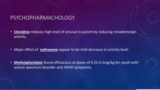 • Clonidine-reduces high level of arousal in autism by reducing noradrenergic
activity.
• Major effect of naltrexone appear to be mild decrease in activity level.
• Methylphenidate found efficacious at doses of 0.25-0.5mg/kg for youth with
autism spectrum disorder and ADHD symptoms.
57/ 67
PSYCHOPHARMACHOLOGY
 