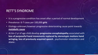 RETT’S SYNDROME
• It is a progressive condition has onset after a period of normal development
• Prevalence- 6-7 cases per 100,000 girls
• Etiology-unknown,however progressive deteriorating cause point towards
metabolic cause.
• At 6m-2 yr of age child develop progressive encephalopathy associated with
loss of purposeful hand movements replaced by stereotypic motions hand
wringing, loss of previously acquired speech , psychomotor retardation and
ataxia .
58/ 67
 