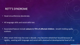 • Head circumference decelerate.
• All language skills and social skills lost.
• Associated feature include seizure in 75% of affected children , breath-holding spells,
scoliosis.
• After onset child may live over a decade ,may become wheelchair bound because of
rigidity , wasting with language and social skills pleatued at developmental level of 1 yr.
59/ 67
RETT’S SYNDROME
 