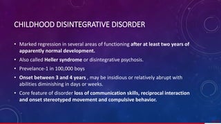 CHILDHOOD DISINTEGRATIVE DISORDER
• Marked regression in several areas of functioning after at least two years of
apparently normal development.
• Also called Heller syndrome or disintegrative psychosis.
• Prevelance-1 in 100,000 boys
• Onset between 3 and 4 years , may be insidious or relatively abrupt with
abilities diminishing in days or weeks.
• Core feature of disorder loss of communication skills, reciprocal interaction
and onset stereotyped movement and compulsive behavior.
62/ 67
 