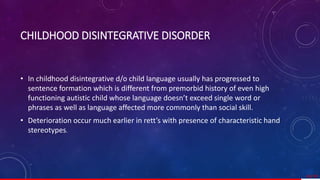 • In childhood disintegrative d/o child language usually has progressed to
sentence formation which is different from premorbid history of even high
functioning autistic child whose language doesn’t exceed single word or
phrases as well as language affected more commonly than social skill.
• Deterioration occur much earlier in rett’s with presence of characteristic hand
stereotypes.
63/ 67
CHILDHOOD DISINTEGRATIVE DISORDER
 