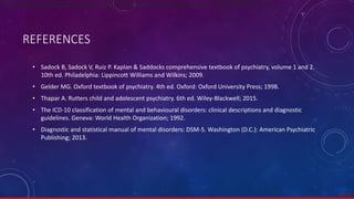 REFERENCES
• Sadock B, Sadock V, Ruiz P. Kaplan & Saddocks comprehensive textbook of psychiatry, volume 1 and 2.
10th ed. Philadelphia: Lippincott Williams and Wilkins; 2009.
• Gelder MG. Oxford textbook of psychiatry. 4th ed. Oxford: Oxford University Press; 1998.
• Thapar A. Rutters child and adolescent psychiatry. 6th ed. Wiley-Blackwell; 2015.
• The ICD-10 classification of mental and behavioural disorders: clinical descriptions and diagnostic
guidelines. Geneva: World Health Organization; 1992.
• Diagnostic and statistical manual of mental disorders: DSM-5. Washington (D.C.): American Psychiatric
Publishing; 2013.
67/ 67
ICD-10 Classifications of Mental and Behavioural Disorder: Clinical Descriptions and Disgnostic Guidelines. Geneva. World Health Organisation. 1992.0
ICD-10 Classifications of Mental and Behavioural Disorder: Clinical Descriptions and Disgnostic Guidelines. Geneva. World Health Organisation. 1992.
 