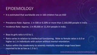 EPIDEMIOLOGY
• It is estimated that worldwide one in 160 children has an ASD
• Prevalance Rate: Approx. 1 in 500 or 0.20% or more than 2,160,000 people in India.
• Incidence Rate: Approx. 1 in 90,666 or 11,914 people in India.
• Boys to girls ratio is 4.0 to 1.
• Ratio varies in relation to intellectual functioning. Male to female ratios is 6.0 or
higher to 1 in individuals with autism without mental retardation.
• Ratios within the moderately to severely mentally retarded range have been
reported to be as low as 1.5 to 1.
7/ 67
www.rehabcouncil.nic.in/writereaddata/autism
 