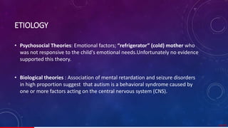 ETIOLOGY
• Psychosocial Theories: Emotional factors; “refrigerator” (cold) mother who
was not responsive to the child's emotional needs.Unfortunately no evidence
supported this theory.
• Biological theories : Association of mental retardation and seizure disorders
in high proportion suggest that autism is a behavioral syndrome caused by
one or more factors acting on the central nervous system (CNS).
10/ 67
 