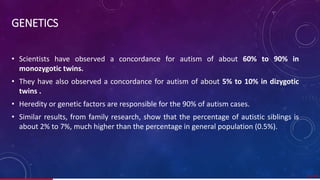 GENETICS
• Scientists have observed a concordance for autism of about 60% to 90% in
monozygotic twins.
• They have also observed a concordance for autism of about 5% to 10% in dizygotic
twins .
• Heredity or genetic factors are responsible for the 90% of autism cases.
• Similar results, from family research, show that the percentage of autistic siblings is
about 2% to 7%, much higher than the percentage in general population (0.5%).
11/ 67
 
