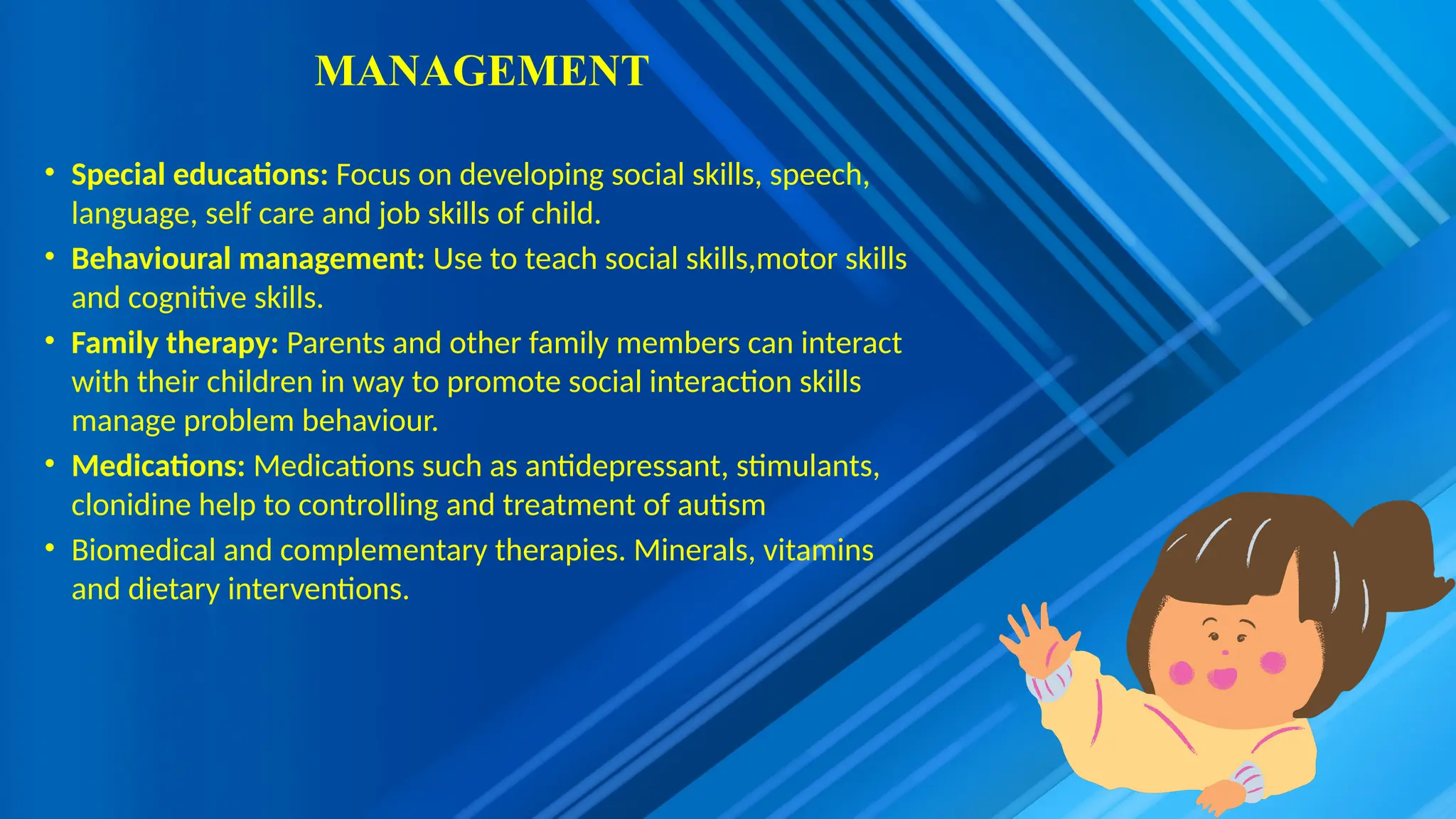 MANAGEMENT
• Special educations: Focus on developing social skills, speech,
language, self care and job skills of child.
• Behavioural management: Use to teach social skills,motor skills
and cognitive skills.
• Family therapy: Parents and other family members can interact
with their children in way to promote social interaction skills
manage problem behaviour.
• Medications: Medications such as antidepressant, stimulants,
clonidine help to controlling and treatment of autism
• Biomedical and complementary therapies. Minerals, vitamins
and dietary interventions.
 