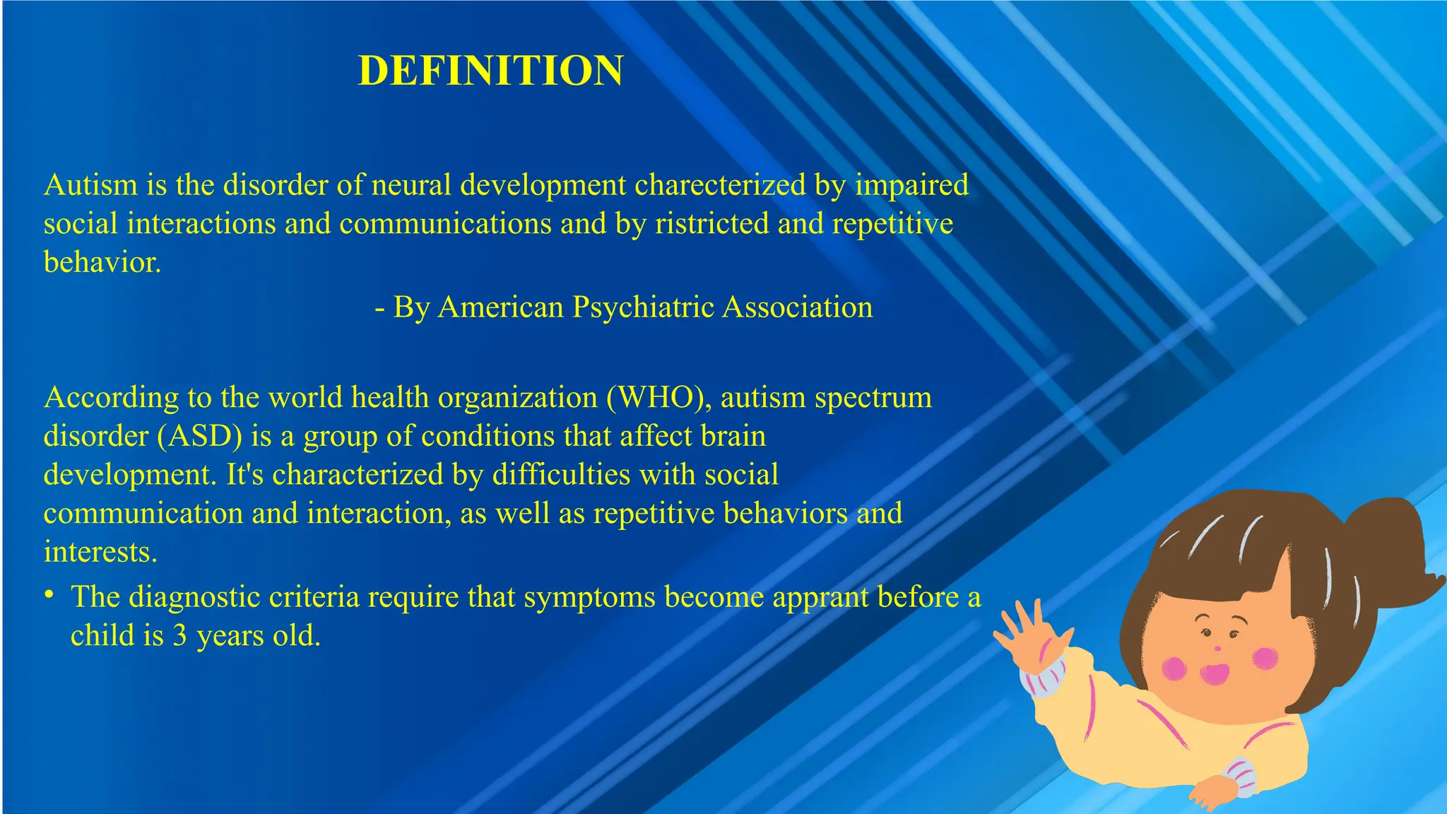 DEFINITION
Autism is the disorder of neural development charecterized by impaired
social interactions and communications and by ristricted and repetitive
behavior.
- By American Psychiatric Association
According to the world health organization (WHO), autism spectrum
disorder (ASD) is a group of conditions that affect brain
development. It's characterized by difficulties with social
communication and interaction, as well as repetitive behaviors and
interests.
• The diagnostic criteria require that symptoms become apprant before a
child is 3 years old.
 