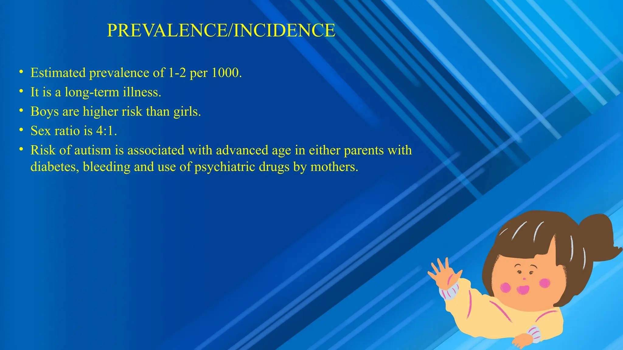 PREVALENCE/INCIDENCE
• Estimated prevalence of 1-2 per 1000.
• It is a long-term illness.
• Boys are higher risk than girls.
• Sex ratio is 4:1.
• Risk of autism is associated with advanced age in either parents with
diabetes, bleeding and use of psychiatric drugs by mothers.
 