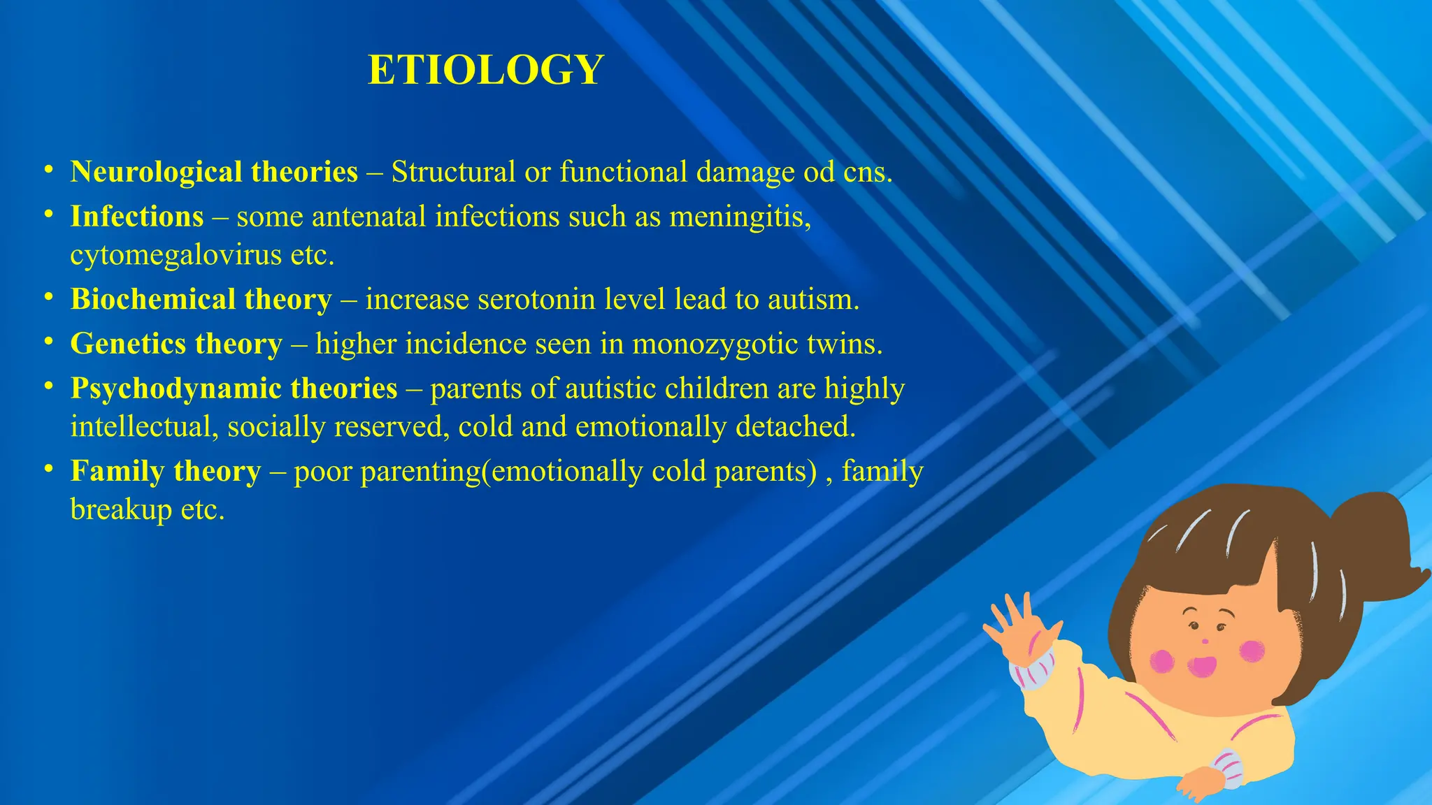 ETIOLOGY
• Neurological theories – Structural or functional damage od cns.
• Infections – some antenatal infections such as meningitis,
cytomegalovirus etc.
• Biochemical theory – increase serotonin level lead to autism.
• Genetics theory – higher incidence seen in monozygotic twins.
• Psychodynamic theories – parents of autistic children are highly
intellectual, socially reserved, cold and emotionally detached.
• Family theory – poor parenting(emotionally cold parents) , family
breakup etc.
 