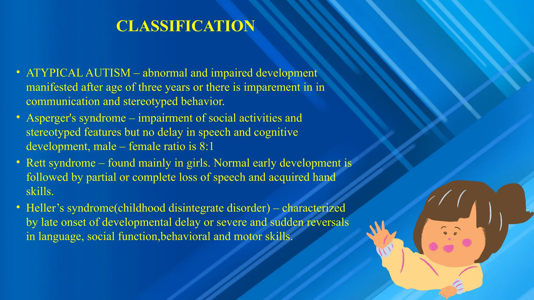 CLASSIFICATION
• ATYPICAL AUTISM – abnormal and impaired development
manifested after age of three years or there is imparement in in
communication and stereotyped behavior.
• Asperger's syndrome – impairment of social activities and
stereotyped features but no delay in speech and cognitive
development, male – female ratio is 8:1
• Rett syndrome – found mainly in girls. Normal early development is
followed by partial or complete loss of speech and acquired hand
skills.
• Heller’s syndrome(childhood disintegrate disorder) – characterized
by late onset of developmental delay or severe and sudden reversals
in language, social function,behavioral and motor skills.
 