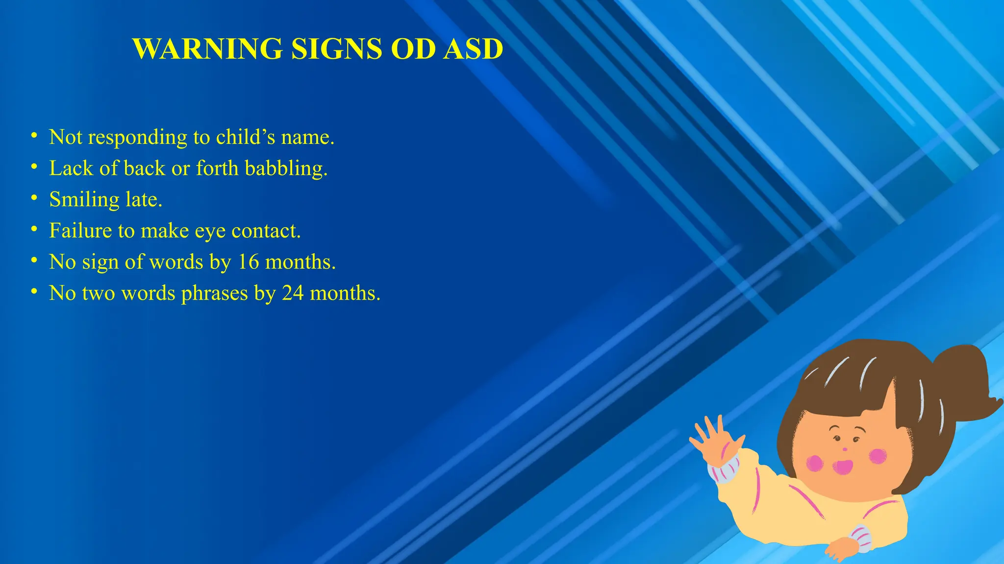 WARNING SIGNS OD ASD
• Not responding to child’s name.
• Lack of back or forth babbling.
• Smiling late.
• Failure to make eye contact.
• No sign of words by 16 months.
• No two words phrases by 24 months.
 