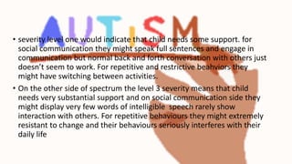 • severity level one would indicate that child needs some support. for
social communication they might speak full sentences and engage in
communication but normal back and forth conversation with others just
doesn’t seem to work. For repetitive and restrictive beahviors they
might have switching between activities.
• On the other side of spectrum the level 3 severity means that child
needs very substantial support and on social communication side they
might display very few words of intelligible speech rarely show
interaction with others. For repetitive behaviours they might extremely
resistant to change and their behaviours seriously interferes with their
daily life
 