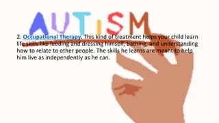 2. Occupational Therapy. This kind of treatment helps your child learn
life skills like feeding and dressing himself, bathing, and understanding
how to relate to other people. The skills he learns are meant to help
him live as independently as he can.
 