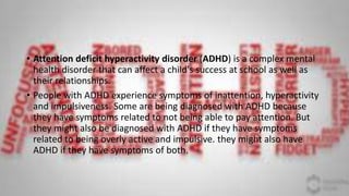 • Attention deficit hyperactivity disorder (ADHD) is a complex mental
health disorder that can affect a child's success at school as well as
their relationships.
• People with ADHD experience symptoms of inattention, hyperactivity
and impulsiveness. Some are being diagnosed with ADHD because
they have symptoms related to not being able to pay attention. But
they might also be diagnosed with ADHD if they have symptoms
related to being overly active and impulsive. they might also have
ADHD if they have symptoms of both.
 