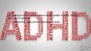 • According to dsm 5 which is most recent update in 2013, ADHD is
split into 3 subtypes:
Inattentive, hyperactive/ impulsive or both.
 