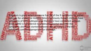 • diagnosis is given when someone has six of the 9 symptoms for either
subtype for atleast six months. Most commonly though children have
symptoms of both subtypes and therefore have combined subtype.
Since ADHD is considered neurodevelopmental disorder the
symptoms also have started between age of 6 and 12 and the
behaviour cant be appropriate for their age.
 