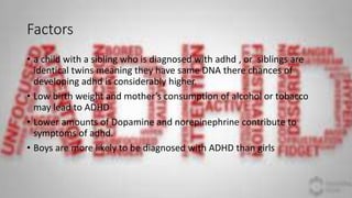 Factors
• a child with a sibling who is diagnosed with adhd , or siblings are
identical twins meaning they have same DNA there chances of
developing adhd is considerably higher.
• Low birth weight and mother’s consumption of alcohol or tobacco
may lead to ADHD
• Lower amounts of Dopamine and norepinephrine contribute to
symptoms of adhd.
• Boys are more likely to be diagnosed with ADHD than girls
 