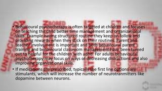 • Behavioural psychotherapy is often targeted at children and focuses
on teaching the child better time management and organizational
skills. Example having structured routine they keep on follow and
providing rewards when they stick on their routines. Parent and
teacher involvement is important and both behavioural parent
training and behavioural classroom management have been turned
out to helpful for the children with adhd. For adults behavioural
psychotherapy may focus on ways of decreasing distractions and also
improving organizational skills.
• If medications are prescribed, typically the first line options are
stimulants, which will increase the number of neurotranmitters like
dopamine between neurons.
 