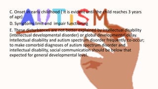 C. Onset in early childhood ( it is evident until the child reaches 3 years
of age)
D. Symptoms limit and impair functioning
E. These disturbances are not better explained by intellectual disability
(intellectual developmental disorder) or global developmental delay.
Intellectual disability and autism spectrum disorder frequently co-occur;
to make comorbid diagnoses of autism spectrum disorder and
intellectual disability, social communication should be below that
expected for general developmental level.
 