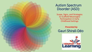Autism Spectrum
Disorder (ASD):
Scope, Signs, and Strategies
to Scaffold Meaningful
Participation in Early
Childhood Settings
Presented by
Gauri Shirali-Déo
 