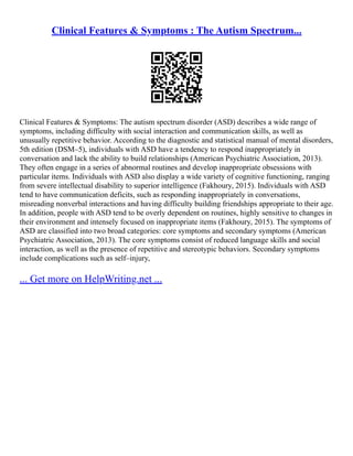 Clinical Features & Symptoms : The Autism Spectrum...
Clinical Features & Symptoms: The autism spectrum disorder (ASD) describes a wide range of
symptoms, including difficulty with social interaction and communication skills, as well as
unusually repetitive behavior. According to the diagnostic and statistical manual of mental disorders,
5th edition (DSM–5), individuals with ASD have a tendency to respond inappropriately in
conversation and lack the ability to build relationships (American Psychiatric Association, 2013).
They often engage in a series of abnormal routines and develop inappropriate obsessions with
particular items. Individuals with ASD also display a wide variety of cognitive functioning, ranging
from severe intellectual disability to superior intelligence (Fakhoury, 2015). Individuals with ASD
tend to have communication deficits, such as responding inappropriately in conversations,
misreading nonverbal interactions and having difficulty building friendships appropriate to their age.
In addition, people with ASD tend to be overly dependent on routines, highly sensitive to changes in
their environment and intensely focused on inappropriate items (Fakhoury, 2015). The symptoms of
ASD are classified into two broad categories: core symptoms and secondary symptoms (American
Psychiatric Association, 2013). The core symptoms consist of reduced language skills and social
interaction, as well as the presence of repetitive and stereotypic behaviors. Secondary symptoms
include complications such as self–injury,
... Get more on HelpWriting.net ...
 