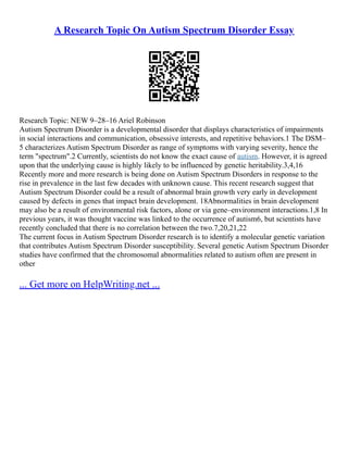 A Research Topic On Autism Spectrum Disorder Essay
Research Topic: NEW 9–28–16 Ariel Robinson
Autism Spectrum Disorder is a developmental disorder that displays characteristics of impairments
in social interactions and communication, obsessive interests, and repetitive behaviors.1 The DSM–
5 characterizes Autism Spectrum Disorder as range of symptoms with varying severity, hence the
term "spectrum".2 Currently, scientists do not know the exact cause of autism. However, it is agreed
upon that the underlying cause is highly likely to be influenced by genetic heritability.3,4,16
Recently more and more research is being done on Autism Spectrum Disorders in response to the
rise in prevalence in the last few decades with unknown cause. This recent research suggest that
Autism Spectrum Disorder could be a result of abnormal brain growth very early in development
caused by defects in genes that impact brain development. 18Abnormalities in brain development
may also be a result of environmental risk factors, alone or via gene–environment interactions.1,8 In
previous years, it was thought vaccine was linked to the occurrence of autism6, but scientists have
recently concluded that there is no correlation between the two.7,20,21,22
The current focus in Autism Spectrum Disorder research is to identify a molecular genetic variation
that contributes Autism Spectrum Disorder susceptibility. Several genetic Autism Spectrum Disorder
studies have confirmed that the chromosomal abnormalities related to autism often are present in
other
... Get more on HelpWriting.net ...
 