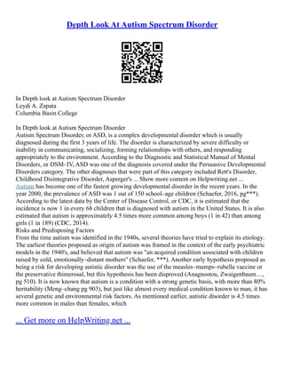 Depth Look At Autism Spectrum Disorder
In Depth look at Autism Spectrum Disorder
Leydi A. Zapata
Columbia Basin College
In Depth look at Autism Spectrum Disorder
Autism Spectrum Disorder, or ASD, is a complex developmental disorder which is usually
diagnosed during the first 3 years of life. The disorder is characterized by severe difficulty or
inability in communicating, socializing, forming relationships with others, and responding
appropriately to the environment. According to the Diagnostic and Statistical Manual of Mental
Disorders, or DSM–IV, ASD was one of the diagnosis covered under the Persuasive Developmental
Disorders category. The other diagnoses that were part of this category included Rett's Disorder,
Childhood Disintegrative Disorder, Asperger's ... Show more content on Helpwriting.net ...
Autism has become one of the fastest growing developmental disorder in the recent years. In the
year 2000, the prevalence of ASD was 1 out of 150 school–age children (Schaefer, 2016, pg***).
According to the latest data by the Center of Disease Control, or CDC, it is estimated that the
incidence is now 1 in every 68 children that is diagnosed with autism in the United States. It is also
estimated that autism is approximately 4.5 times more common among boys (1 in 42) than among
girls (1 in 189) (CDC, 2014).
Risks and Predisposing Factors
From the time autism was identified in the 1940s, several theories have tried to explain its etiology.
The earliest theories proposed as origin of autism was framed in the context of the early psychiatric
models in the 1940's, and believed that autism was "an acquired condition associated with children
raised by cold, emotionally–distant mothers" (Schaefer, ***). Another early hypothesis proposed as
being a risk for developing autistic disorder was the use of the measles–mumps–rubella vaccine or
the preservative thimerosal, but this hypothesis has been disproved (Anagnostou, Zwaigenbaum....,
pg 510). It is now known that autism is a condition with a strong genetic basis, with more than 80%
heritability (Meng–chang pg 903), but just like almost every medical condition known to man, it has
several genetic and environmental risk factors. As mentioned earlier, autistic disorder is 4.5 times
more common in males than females, which
... Get more on HelpWriting.net ...
 