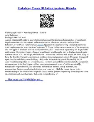 Underlying Causes Of Autism Spectrum Disorder
Underlying Causes of Autism Spectrum Disorder
Ariel Robinson
Biology 4800–Fall 2016
Autism Spectrum Disorder is a developmental disorder that displays characteristics of significant
impairments in social interactions and communication, obsessive interests, and repetitive
behaviors.1 The DSM–5 characterizes Autism Spectrum Disorder as having a range of symptoms
with varying severity, hence the term "spectrum".2 Figure 1 shows a representation of the symptoms
and sub–types of disorders that are characterized as ASD. The disorder is generally not diagnosable
until around 18 months–2 years of age, when children would usually start to display signs of social
communication. ASD has a high prevalence of 1 in every 68 children, with boys 4.5X more likely to
have the disorder. Currently, scientists do not know the exact cause of autism. However, it is agreed
upon that the underlying cause is highly likely to be influenced by genetic heritability.3,4,16
ASD research is important for several reasons. The most apparent reason is the dramatic increase in
the occurrence in the last 20 years. Other reasons are economic costs of children with ASD,
burdensome responsibilities, and emotional hardships on parents, family members, and
communities. Factors contributing to the increase could very likely be caused by our better
understanding of the disorder and diagnosis due to human genome sequencing technology and other
scientific research. Another factor that could explain the rise of
... Get more on HelpWriting.net ...
 
