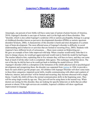 Asperger’s Disorder Essay examples
Amazingly, one percent of new births will have some type of autism (Autism Society of America,
2010). Asperger's disorder is one type of Autism, and is at the high end of these disorders. This
"disorder, which is also called Asperger's syndrome (AS) or autistic psychopathy, belongs to a group
of childhood disorders known as pervasive developmental disorders (PDDs) or autistic spectrum
disorders"(Exkorn, 2006). A characteristic of this disorder is harsh and strict disruption of a certain
type of brain development. The most affected areas of Asperger's disorder is difficulty in social
understanding and in behavior or activities that are limited or recurring (Frey, 2003). Students with
Asperser's have different levels of seriousness, ... Show more content on Helpwriting.net ...
He gave an example of how John improved with help. When a teacher would notify John that it is
time to change classes, he would get aggravated and would want to finish the model he had begun.
The teacher talked to him, explaining that in five minutes they will have to leave, and they can come
back at lunch if all the other work is completed. John agrees. This technique settled him down. The
rest of the day he did his best so he could get back to building his model (Glover, 2010).
Asperger's disorder (AD) is a disruption in the formation of the child's physical and or psychological
development and recognizing these, the disorder was separated from Autism in 1944, to provide a
basis for each child to get the proper care. All children with Asperger Disorder will show some traits
in these three categories; impaired social skills, trouble communicating with others and a pattern of
behavior, interest, and activities' will be limited and recurring; they become obsessed with a single
theme. Usually the child will have the normal communication skills in the beginning years. They
will be using single words by age one. They just will not be using them in the normal way. When
doctors are testing for this disorder, they are looking for specific behaviors or skills that are either
present or absent. If the right services are available, Asperser's children will show significant
improvement in language
... Get more on HelpWriting.net ...
 