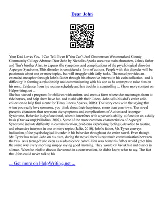 Dear John
Your Dad Loves You, I Can Tell, Even If You Can't Jael Zimmerman Westmoreland County
Community College Abstract Dear John by Nicholas Sparks uses two main characters, John's father
and Tim's brother Alan, to express the symptoms and complications of the psychological disorder
Asperger Syndrome. This disorder is considered a form of autism. People with this disorder will be
passionate about one or more topics, but will struggle with daily tasks. The novel provides an
extended metaphor through John's father through his obsessive interest in his coin collection, and is
difficulty in forming a relationship and communicating with his son as he attempts to raise him on
his own. Evidence from his routine schedule and his trouble in controlling ... Show more content on
Helpwriting.net ...
She has started a program for children with autism, and owns a farm where she encourages them to
ride horses, and help them have fun and to aid with their illness. John sells his dad's entire coin
collection to help find a cure for Tim's illness (Sparks, 2006). The story ends with the saying that
when you really love someone, you think about their happiness, more than your own. The novel
presents characters that represent the symptoms and complications of Autism and Asperger
Syndrome. Behavior is dysfunctional, when it interferes with a person's ability to function on a daily
basis (Davis&amp;Palladino, 2007). Some of the more common characteristics of Asperger
Syndrome include difficulty in communication, problems expressing feelings, devotion to routine,
and obsessive interests in one or more topics (Jaffe, 2010). John's father, Mr. Tyree conveys
indication of the psychological disorder in his behavior throughout the entire novel. Even though
Mr. Tyree has raised John on his own, during the novel, there is not much communication between
the two. As a teenager and even as a adolescence, when John was home his father would greet him
the same way every morning simply saying good morning. They would eat breakfast and dinner in
silence. When he tried to discuss Savannah in a conversation, he didn't know what to say. The fact
that John could never talk to his
... Get more on HelpWriting.net ...
 