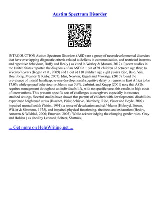 Austim Spectrum Disorder
INTRODUCTION Autism Spectrum Disorders (ASD) are a group of neurodevelopmental disorders
that have overlapping diagnostic criteria related to deficits in communication, and restricted interests
and repetitive behaviour, Duffy and Healy ( as cited in Worley & Matson, 2012). Recent studies in
the United States reported the diagnosis of an ASD in 1 out of 91 children of between age three to
seventeen years (Kogan et al., 2009) and 1 out of 110 children age eight years (Rice, Baio, Van,
Doernberg, Meaney & Kirby, 2007). Idro, Newton, Kiguli and Mwesige, (2010) found the
prevalence of mental handicap, severe developmental/cognitive delay or regress in East Africa to be
17.0% while general behaviour problems was 3.9%. Jarbrink and Knapp (2001) note that ASDs
requires management throughout an individual's life, with no specific cure; this results in high costs
of interventions. This presents specific sets of challenges to caregivers especially in resource
strained settings. Several studies have shown that parents of children with developmental disabilities
experience heightened stress (Blacher, 1984; Schieve, Blumberg, Rice, Visser and Boyle, 2007),
impaired mental health (Weiss, 1991), a sense of devaluation and self–blame (Holroyd, Brown,
Wikler & Simmons, 1975), and impaired physical functioning, tiredness and exhaustion (Hedov,
Anneren & Wikblad, 2000; Emerson, 2003). While acknowledging the changing gender roles, Gray
and Holden ( as cited by Leonard, Seltzer, Shattuck,
... Get more on HelpWriting.net ...
 