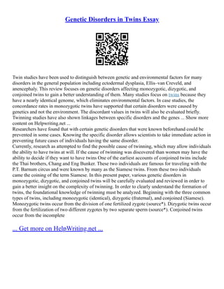 Genetic Disorders in Twins Essay
Twin studies have been used to distinguish between genetic and environmental factors for many
disorders in the general population including ectodermal dysplasia, Ellis–van Creveld, and
anencephaly. This review focuses on genetic disorders affecting monozygotic, dizygotic, and
conjoined twins to gain a better understanding of them. Many studies focus on twins because they
have a nearly identical genome, which eliminates environmental factors. In case studies, the
concordance rates in monozygotic twins have supported that certain disorders were caused by
genetics and not the environment. The discordant values in twins will also be evaluated briefly.
Twinning studies have also shown linkages between specific disorders and the genes ... Show more
content on Helpwriting.net ...
Researchers have found that with certain genetic disorders that were known beforehand could be
prevented in some cases. Knowing the specific disorder allows scientists to take immediate action in
preventing future cases of individuals having the same disorder.
Currently, research as attempted to find the possible cause of twinning, which may allow individuals
the ability to have twins at will. If the cause of twinning was discovered than women may have the
ability to decide if they want to have twins One of the earliest accounts of conjoined twins include
the Thai brothers, Chang and Eng Bunker. These two individuals are famous for traveling with the
P.T. Barnum circus and were known by many as the Siamese twins. From these two individuals
came the coining of the term Siamese. In this present paper, various genetic disorders in
monozygotic, dizygotic, and conjoined twins will be carefully evaluated and reviewed in order to
gain a better insight on the complexity of twinning. In order to clearly understand the formation of
twins, the foundational knowledge of twinning must be analyzed. Beginning with the three common
types of twins, including monozygotic (identical), dizygotic (fraternal), and conjoined (Siamese).
Monozygotic twins occur from the division of one fertilized zygote (source*). Dizygotic twins occur
from the fertilization of two different zygotes by two separate sperm (source*). Conjoined twins
occur from the incomplete
... Get more on HelpWriting.net ...
 