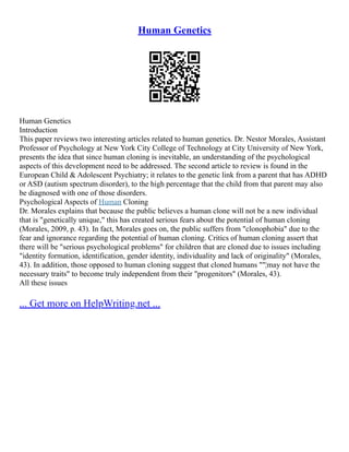 Human Genetics
Human Genetics
Introduction
This paper reviews two interesting articles related to human genetics. Dr. Nestor Morales, Assistant
Professor of Psychology at New York City College of Technology at City University of New York,
presents the idea that since human cloning is inevitable, an understanding of the psychological
aspects of this development need to be addressed. The second article to review is found in the
European Child & Adolescent Psychiatry; it relates to the genetic link from a parent that has ADHD
or ASD (autism spectrum disorder), to the high percentage that the child from that parent may also
be diagnosed with one of those disorders.
Psychological Aspects of Human Cloning
Dr. Morales explains that because the public believes a human clone will not be a new individual
that is "genetically unique," this has created serious fears about the potential of human cloning
(Morales, 2009, p. 43). In fact, Morales goes on, the public suffers from "clonophobia" due to the
fear and ignorance regarding the potential of human cloning. Critics of human cloning assert that
there will be "serious psychological problems" for children that are cloned due to issues including
"identity formation, identification, gender identity, individuality and lack of originality" (Morales,
43). In addition, those opposed to human cloning suggest that cloned humans ""¦may not have the
necessary traits" to become truly independent from their "progenitors" (Morales, 43).
All these issues
... Get more on HelpWriting.net ...
 