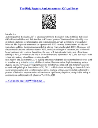 The Risk Factors And Assessment Of Asd Essay
Introduction
Autism spectrum disorder (ASD) is a neurodevelopment disorder in early childhood that causes
difficulties for children and their families. ASD's are a group of disorders characterized by core
deficits in a person's social interaction and communication, as well as repetitive or stereotypic
behavior. The degree of impairment on a person with ASD can vary, but the impact on affected
individuals and their families is universally life altering (Newschaffer et al, 2007). This paper will
discuss the risk factors and assessment of ASD, the focus and target of treatment, and evidenced–
based treatment interventions. In addition, the paper will look at social justice and ethical issues
relating to ASD, a social workers role in the assessment and treatment of ASD, and how social work
values intersect any ethical issues relating to ASD.
Risk Factors and Assessment ASD is a group of neurodevelopment disorders that include what used
to be called early infantile autism, childhood autism, Kanner's autism, high–functioning autism,
atypical autism, pervasive development disorder not otherwise specified, and Asperger's disorder
(American Psychological Association (APA), 2013). ASD is characterized by persistent deficits in
social communication and social interaction across multiple settings, and restricted and repetitive
patterns of behavior, interests and activities that can significantly impairs a young child's ability to
communicate and interact with others (APA, 2013). ASD
... Get more on HelpWriting.net ...
 