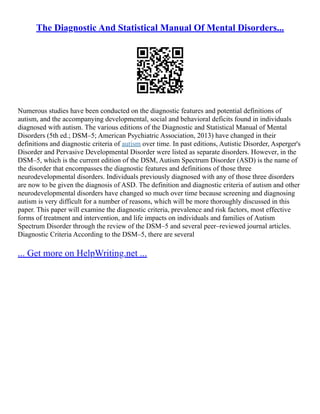 The Diagnostic And Statistical Manual Of Mental Disorders...
Numerous studies have been conducted on the diagnostic features and potential definitions of
autism, and the accompanying developmental, social and behavioral deficits found in individuals
diagnosed with autism. The various editions of the Diagnostic and Statistical Manual of Mental
Disorders (5th ed.; DSM–5; American Psychiatric Association, 2013) have changed in their
definitions and diagnostic criteria of autism over time. In past editions, Autistic Disorder, Asperger's
Disorder and Pervasive Developmental Disorder were listed as separate disorders. However, in the
DSM–5, which is the current edition of the DSM, Autism Spectrum Disorder (ASD) is the name of
the disorder that encompasses the diagnostic features and definitions of those three
neurodevelopmental disorders. Individuals previously diagnosed with any of those three disorders
are now to be given the diagnosis of ASD. The definition and diagnostic criteria of autism and other
neurodevelopmental disorders have changed so much over time because screening and diagnosing
autism is very difficult for a number of reasons, which will be more thoroughly discussed in this
paper. This paper will examine the diagnostic criteria, prevalence and risk factors, most effective
forms of treatment and intervention, and life impacts on individuals and families of Autism
Spectrum Disorder through the review of the DSM–5 and several peer–reviewed journal articles.
Diagnostic Criteria According to the DSM–5, there are several
... Get more on HelpWriting.net ...
 